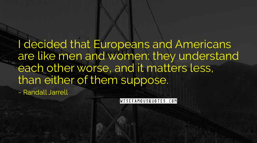 Randall Jarrell Quotes: I decided that Europeans and Americans are like men and women: they understand each other worse, and it matters less, than either of them suppose.