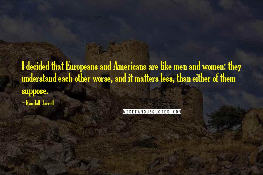 Randall Jarrell Quotes: I decided that Europeans and Americans are like men and women: they understand each other worse, and it matters less, than either of them suppose.