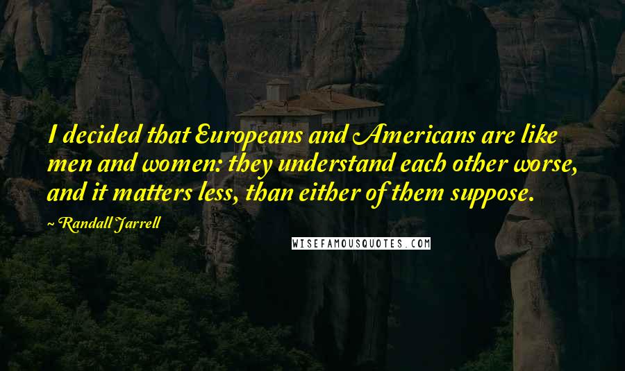 Randall Jarrell Quotes: I decided that Europeans and Americans are like men and women: they understand each other worse, and it matters less, than either of them suppose.
