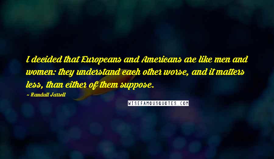 Randall Jarrell Quotes: I decided that Europeans and Americans are like men and women: they understand each other worse, and it matters less, than either of them suppose.