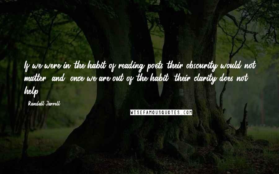 Randall Jarrell Quotes: If we were in the habit of reading poets their obscurity would not matter; and, once we are out of the habit, their clarity does not help.