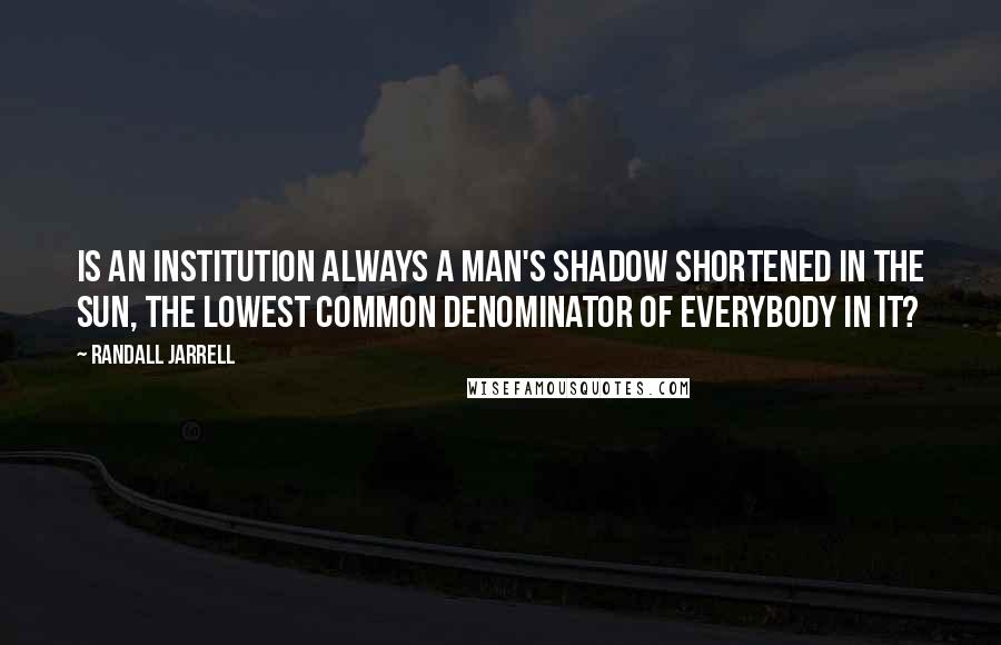 Randall Jarrell Quotes: Is an institution always a man's shadow shortened in the sun, the lowest common denominator of everybody in it?