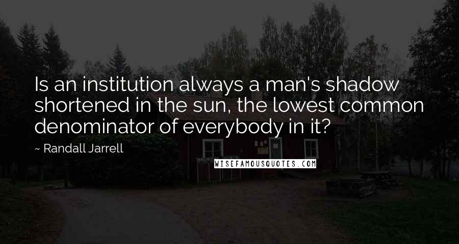 Randall Jarrell Quotes: Is an institution always a man's shadow shortened in the sun, the lowest common denominator of everybody in it?