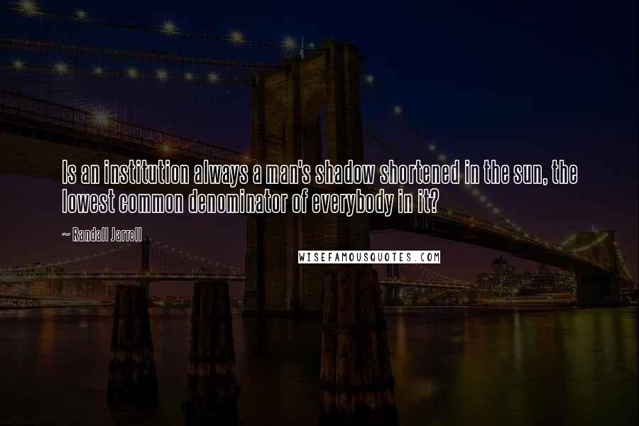Randall Jarrell Quotes: Is an institution always a man's shadow shortened in the sun, the lowest common denominator of everybody in it?