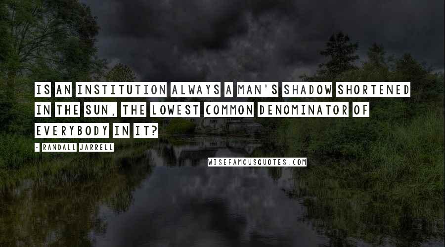 Randall Jarrell Quotes: Is an institution always a man's shadow shortened in the sun, the lowest common denominator of everybody in it?