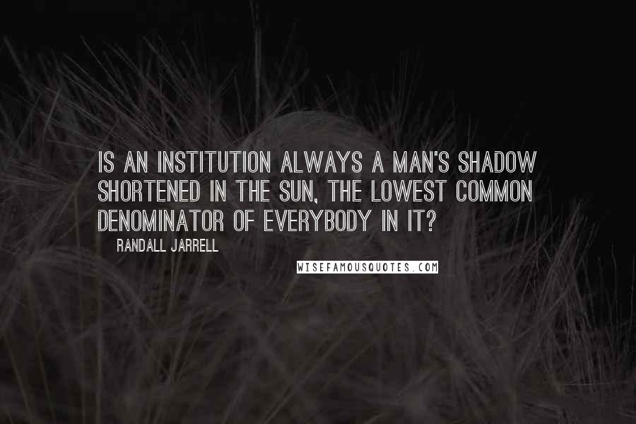 Randall Jarrell Quotes: Is an institution always a man's shadow shortened in the sun, the lowest common denominator of everybody in it?