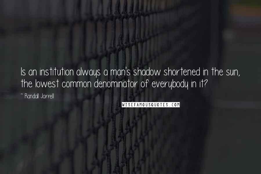 Randall Jarrell Quotes: Is an institution always a man's shadow shortened in the sun, the lowest common denominator of everybody in it?