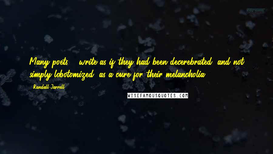 Randall Jarrell Quotes: Many poets ... write as if they had been decerebrated, and not simply lobotomized, as a cure for their melancholia.