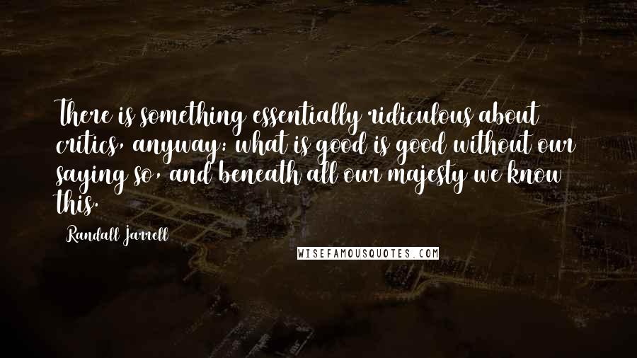 Randall Jarrell Quotes: There is something essentially ridiculous about critics, anyway: what is good is good without our saying so, and beneath all our majesty we know this.