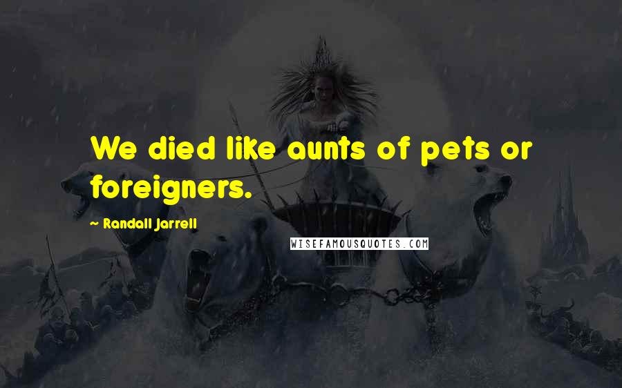 Randall Jarrell Quotes: We died like aunts of pets or foreigners.