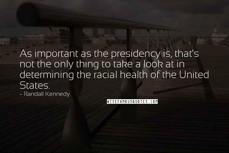 Randall Kennedy Quotes: As important as the presidency is, that's not the only thing to take a look at in determining the racial health of the United States.