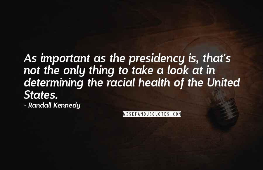 Randall Kennedy Quotes: As important as the presidency is, that's not the only thing to take a look at in determining the racial health of the United States.