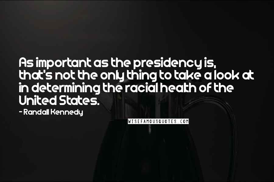 Randall Kennedy Quotes: As important as the presidency is, that's not the only thing to take a look at in determining the racial health of the United States.
