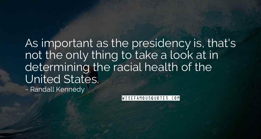 Randall Kennedy Quotes: As important as the presidency is, that's not the only thing to take a look at in determining the racial health of the United States.