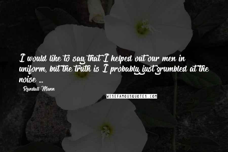 Randall Mann Quotes: I would like to say that I helped out our men in uniform, but the truth is I probably just grumbled at the noise ...