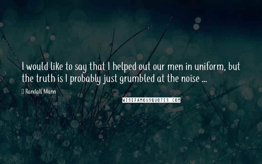 Randall Mann Quotes: I would like to say that I helped out our men in uniform, but the truth is I probably just grumbled at the noise ...