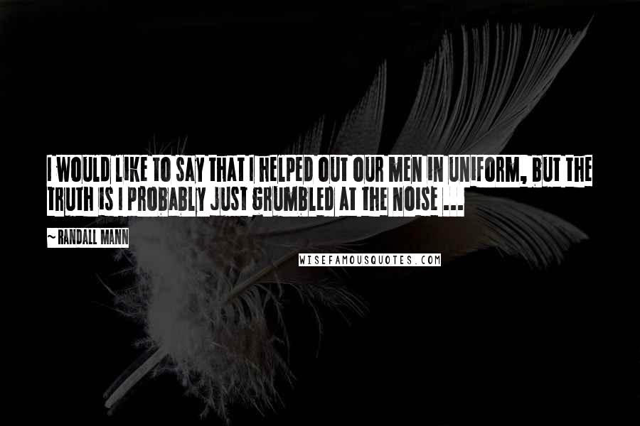 Randall Mann Quotes: I would like to say that I helped out our men in uniform, but the truth is I probably just grumbled at the noise ...