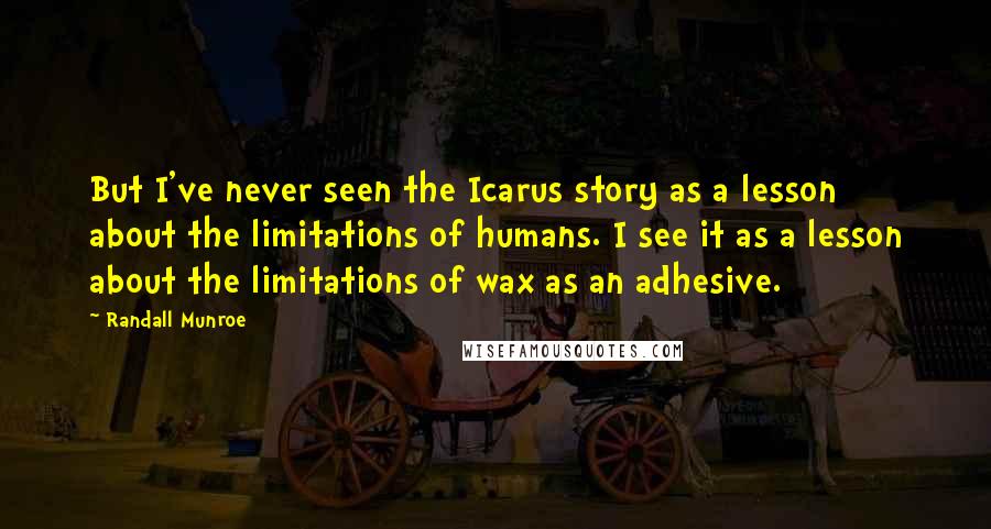 Randall Munroe Quotes: But I've never seen the Icarus story as a lesson about the limitations of humans. I see it as a lesson about the limitations of wax as an adhesive.