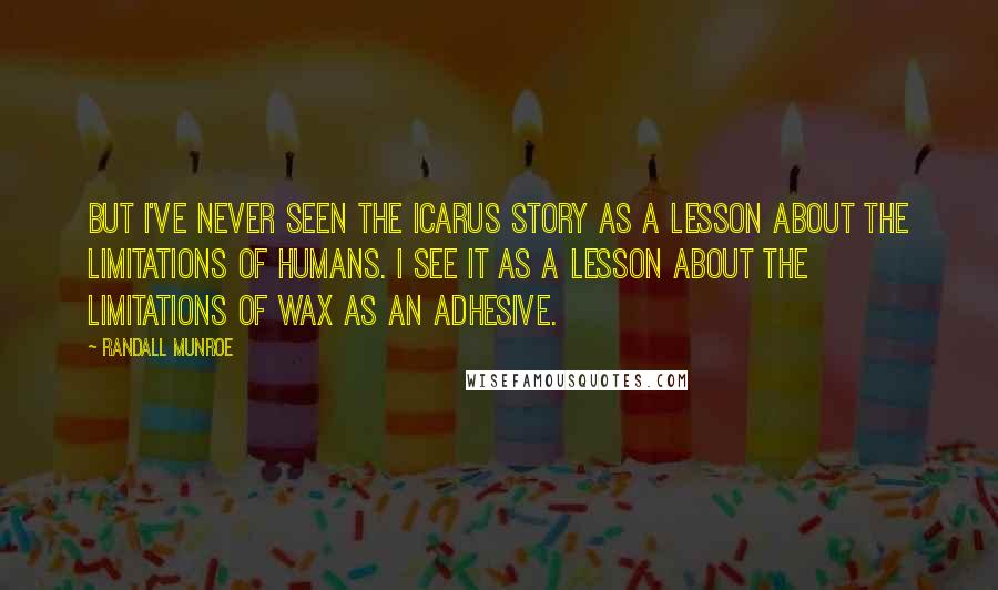 Randall Munroe Quotes: But I've never seen the Icarus story as a lesson about the limitations of humans. I see it as a lesson about the limitations of wax as an adhesive.