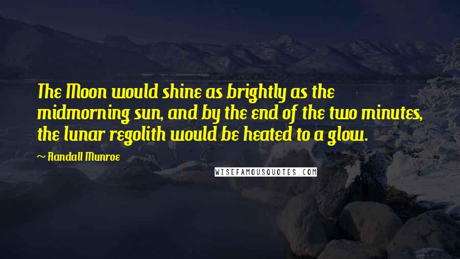 Randall Munroe Quotes: The Moon would shine as brightly as the midmorning sun, and by the end of the two minutes, the lunar regolith would be heated to a glow.