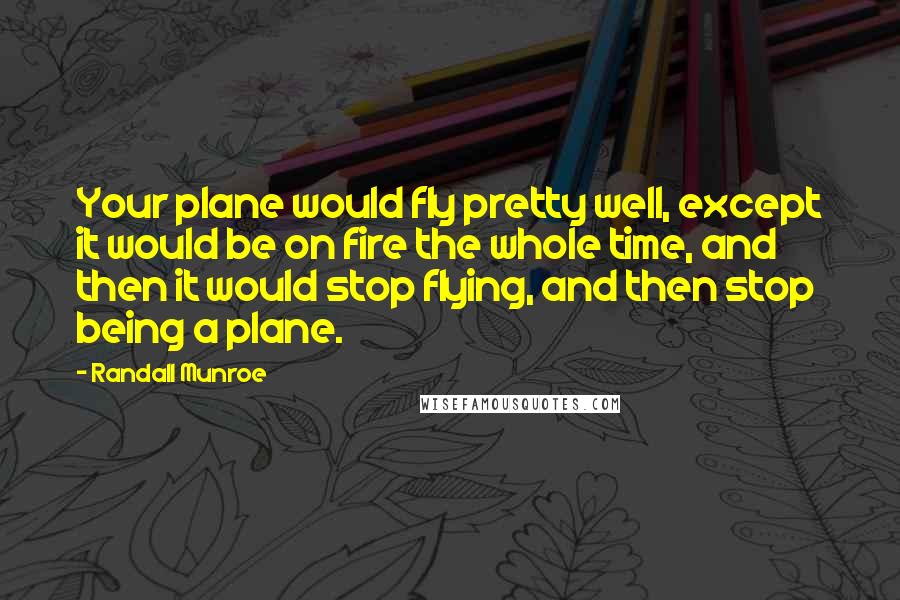 Randall Munroe Quotes: Your plane would fly pretty well, except it would be on fire the whole time, and then it would stop flying, and then stop being a plane.