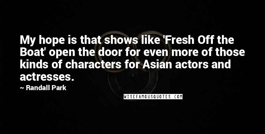 Randall Park Quotes: My hope is that shows like 'Fresh Off the Boat' open the door for even more of those kinds of characters for Asian actors and actresses.