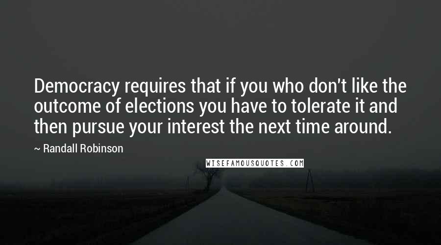 Randall Robinson Quotes: Democracy requires that if you who don't like the outcome of elections you have to tolerate it and then pursue your interest the next time around.