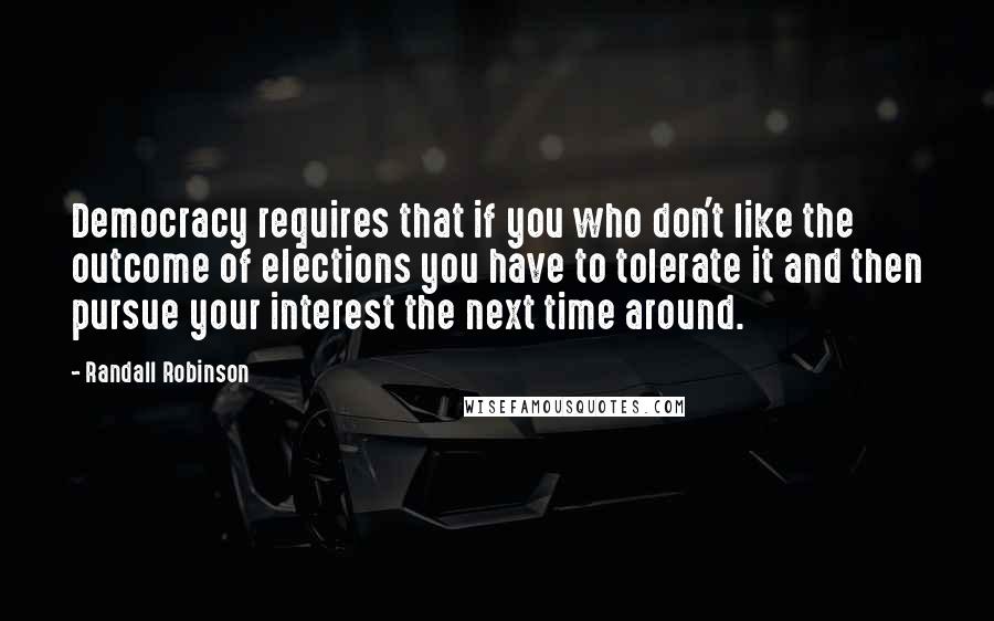 Randall Robinson Quotes: Democracy requires that if you who don't like the outcome of elections you have to tolerate it and then pursue your interest the next time around.