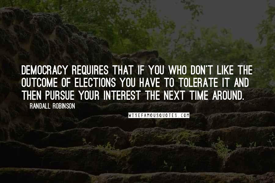 Randall Robinson Quotes: Democracy requires that if you who don't like the outcome of elections you have to tolerate it and then pursue your interest the next time around.