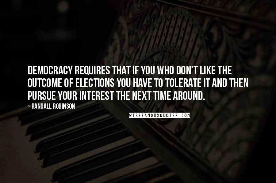 Randall Robinson Quotes: Democracy requires that if you who don't like the outcome of elections you have to tolerate it and then pursue your interest the next time around.