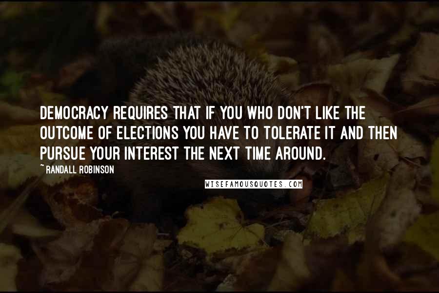 Randall Robinson Quotes: Democracy requires that if you who don't like the outcome of elections you have to tolerate it and then pursue your interest the next time around.