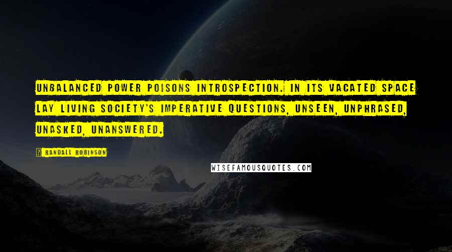 Randall Robinson Quotes: Unbalanced power poisons introspection. In its vacated space lay living society's imperative questions, unseen, unphrased, unasked, unanswered.