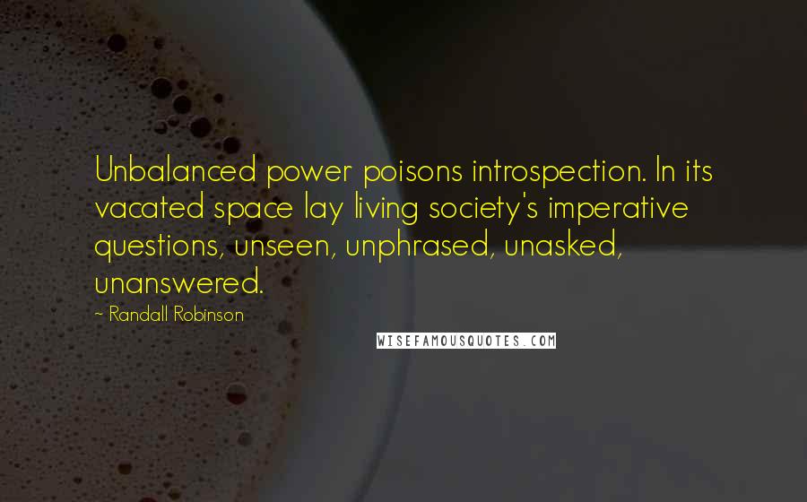 Randall Robinson Quotes: Unbalanced power poisons introspection. In its vacated space lay living society's imperative questions, unseen, unphrased, unasked, unanswered.