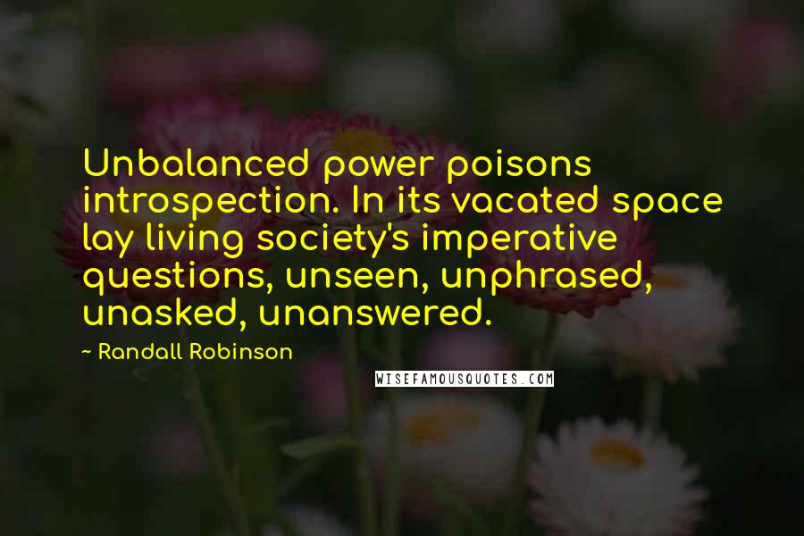 Randall Robinson Quotes: Unbalanced power poisons introspection. In its vacated space lay living society's imperative questions, unseen, unphrased, unasked, unanswered.