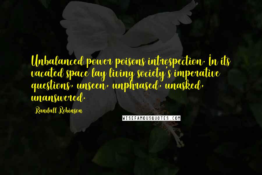 Randall Robinson Quotes: Unbalanced power poisons introspection. In its vacated space lay living society's imperative questions, unseen, unphrased, unasked, unanswered.