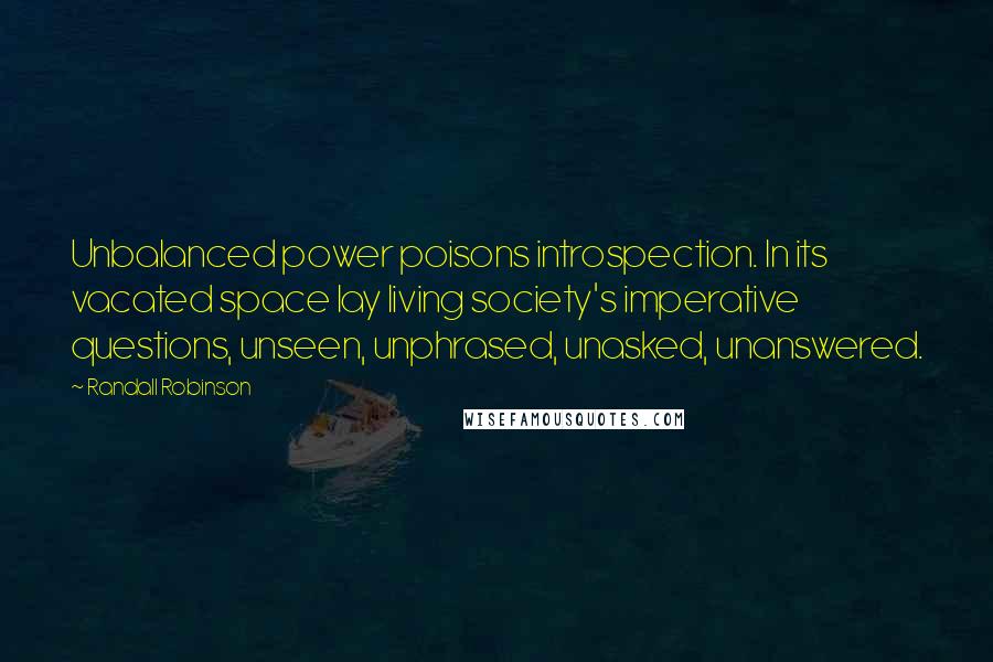 Randall Robinson Quotes: Unbalanced power poisons introspection. In its vacated space lay living society's imperative questions, unseen, unphrased, unasked, unanswered.