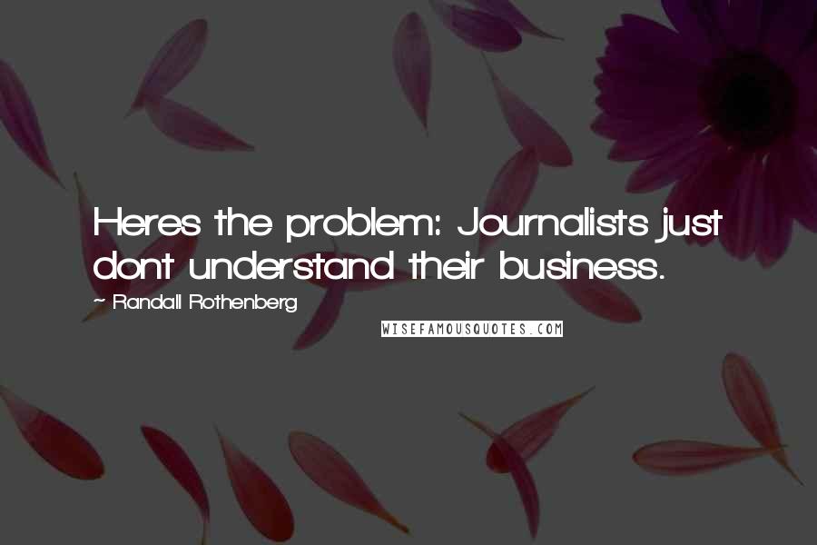 Randall Rothenberg Quotes: Heres the problem: Journalists just dont understand their business.