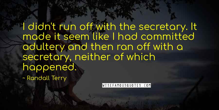 Randall Terry Quotes: I didn't run off with the secretary. It made it seem like I had committed adultery and then ran off with a secretary, neither of which happened.