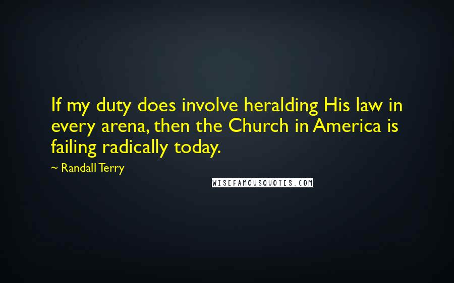 Randall Terry Quotes: If my duty does involve heralding His law in every arena, then the Church in America is failing radically today.