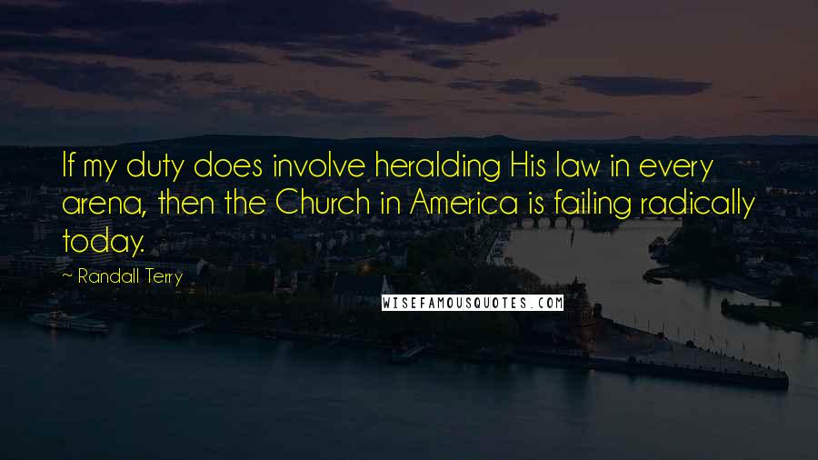 Randall Terry Quotes: If my duty does involve heralding His law in every arena, then the Church in America is failing radically today.