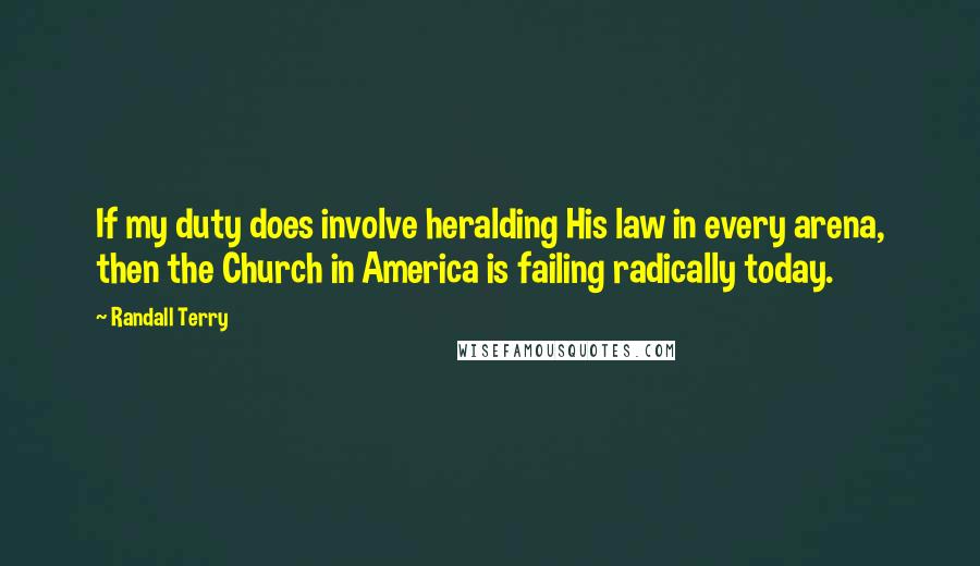 Randall Terry Quotes: If my duty does involve heralding His law in every arena, then the Church in America is failing radically today.