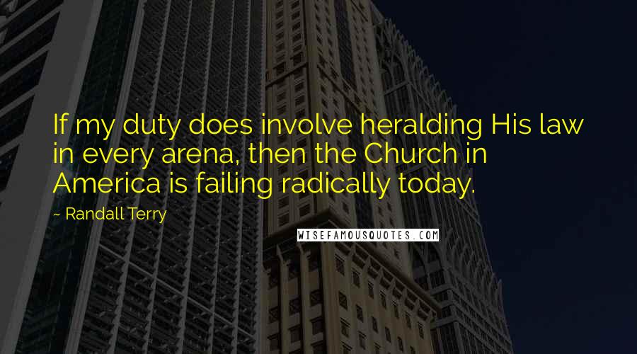 Randall Terry Quotes: If my duty does involve heralding His law in every arena, then the Church in America is failing radically today.