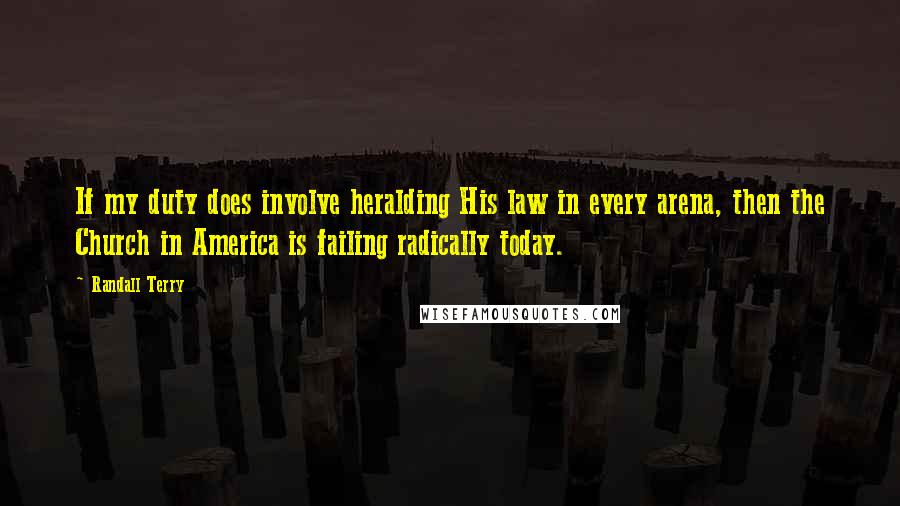 Randall Terry Quotes: If my duty does involve heralding His law in every arena, then the Church in America is failing radically today.