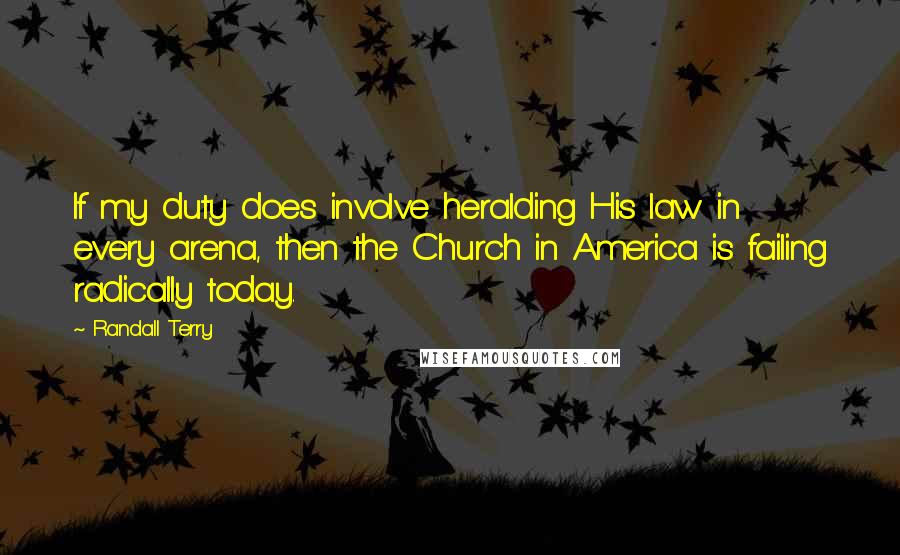 Randall Terry Quotes: If my duty does involve heralding His law in every arena, then the Church in America is failing radically today.