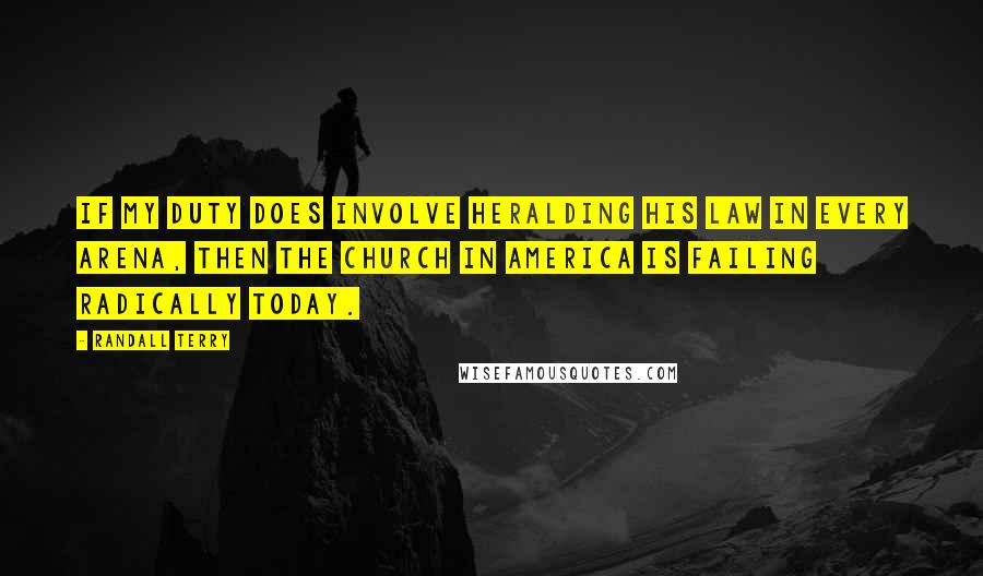 Randall Terry Quotes: If my duty does involve heralding His law in every arena, then the Church in America is failing radically today.