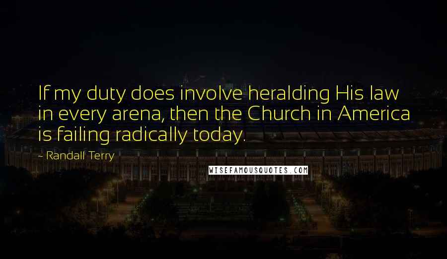 Randall Terry Quotes: If my duty does involve heralding His law in every arena, then the Church in America is failing radically today.