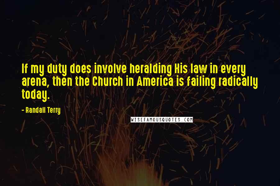 Randall Terry Quotes: If my duty does involve heralding His law in every arena, then the Church in America is failing radically today.