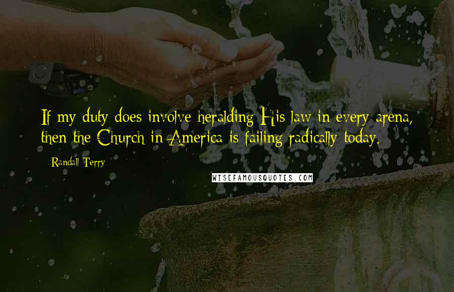 Randall Terry Quotes: If my duty does involve heralding His law in every arena, then the Church in America is failing radically today.