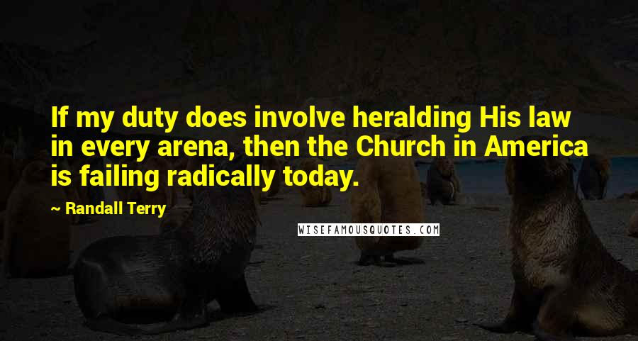 Randall Terry Quotes: If my duty does involve heralding His law in every arena, then the Church in America is failing radically today.