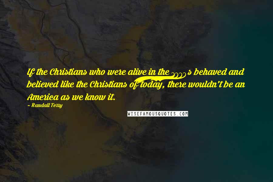 Randall Terry Quotes: If the Christians who were alive in the 1770s behaved and believed like the Christians of today, there wouldn't be an America as we know it.